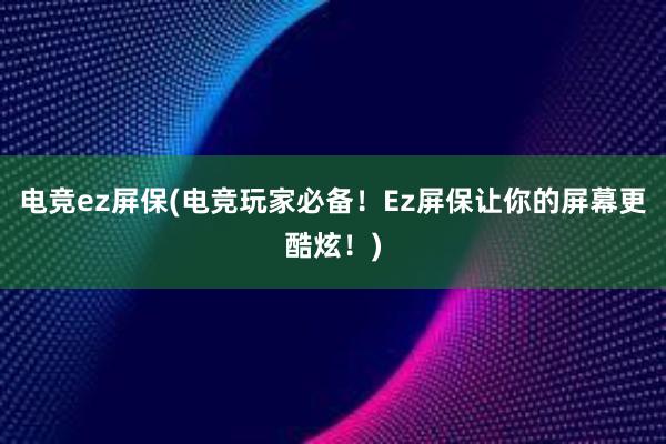 电竞ez屏保(电竞玩家必备！Ez屏保让你的屏幕更酷炫！)