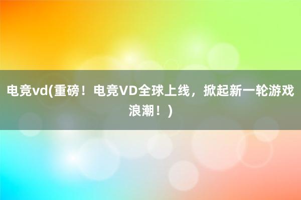 电竞vd(重磅！电竞VD全球上线，掀起新一轮游戏浪潮！)