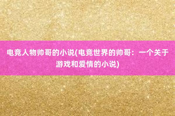 电竞人物帅哥的小说(电竞世界的帅哥：一个关于游戏和爱情的小说)