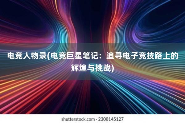 电竞人物录(电竞巨星笔记：追寻电子竞技路上的辉煌与挑战)