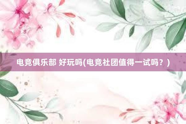 电竞俱乐部 好玩吗(电竞社团值得一试吗？)