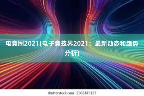 电竞圈2021(电子竞技界2021：最新动态和趋势分析)