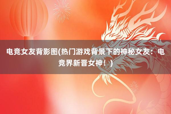 电竞女友背影图(热门游戏背景下的神秘女友：电竞界新晋女神！)