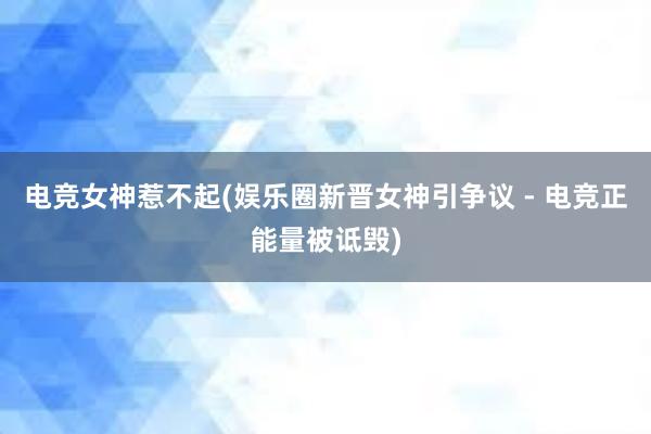 电竞女神惹不起(娱乐圈新晋女神引争议 - 电竞正能量被诋毁)