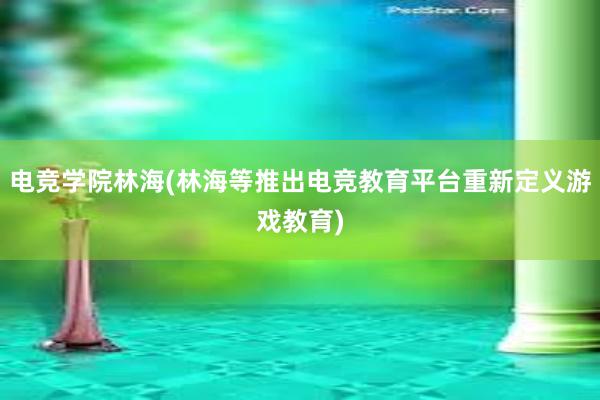 电竞学院林海(林海等推出电竞教育平台重新定义游戏教育)