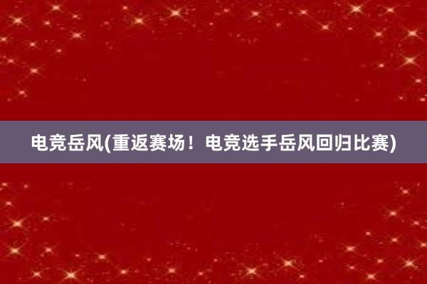 电竞岳风(重返赛场！电竞选手岳风回归比赛)