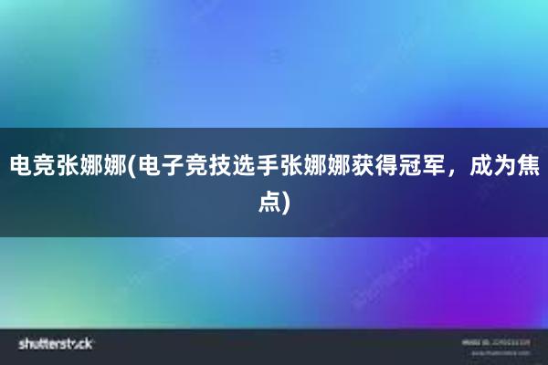 电竞张娜娜(电子竞技选手张娜娜获得冠军，成为焦点)