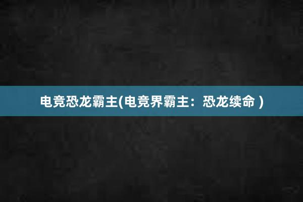 电竞恐龙霸主(电竞界霸主：恐龙续命 )