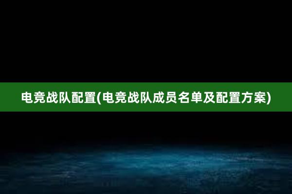 电竞战队配置(电竞战队成员名单及配置方案)