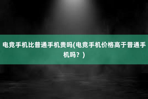 电竞手机比普通手机贵吗(电竞手机价格高于普通手机吗？)