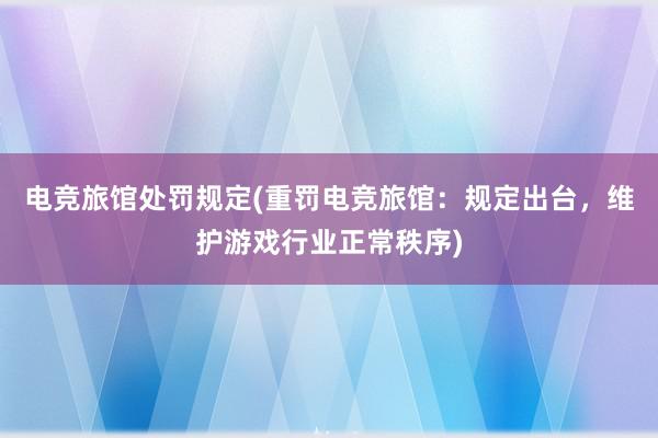 电竞旅馆处罚规定(重罚电竞旅馆：规定出台，维护游戏行业正常秩序)