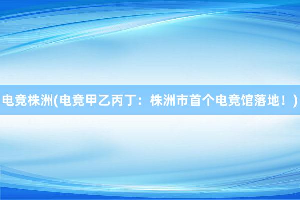 电竞株洲(电竞甲乙丙丁：株洲市首个电竞馆落地！)