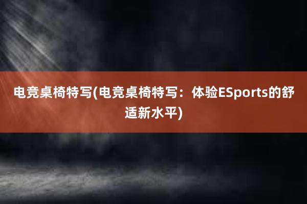 电竞桌椅特写(电竞桌椅特写：体验ESports的舒适新水平)