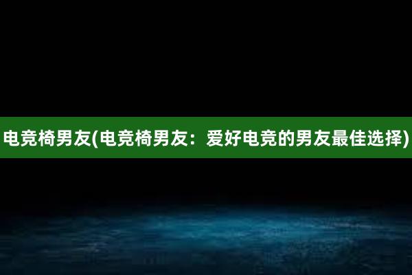 电竞椅男友(电竞椅男友：爱好电竞的男友最佳选择)