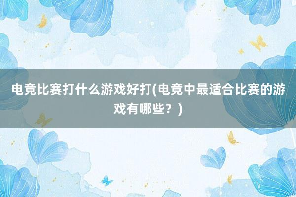 电竞比赛打什么游戏好打(电竞中最适合比赛的游戏有哪些？)