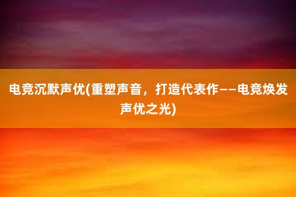 电竞沉默声优(重塑声音，打造代表作——电竞焕发声优之光)