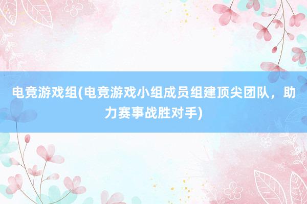 电竞游戏组(电竞游戏小组成员组建顶尖团队，助力赛事战胜对手)