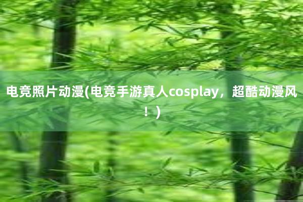 电竞照片动漫(电竞手游真人cosplay，超酷动漫风！)