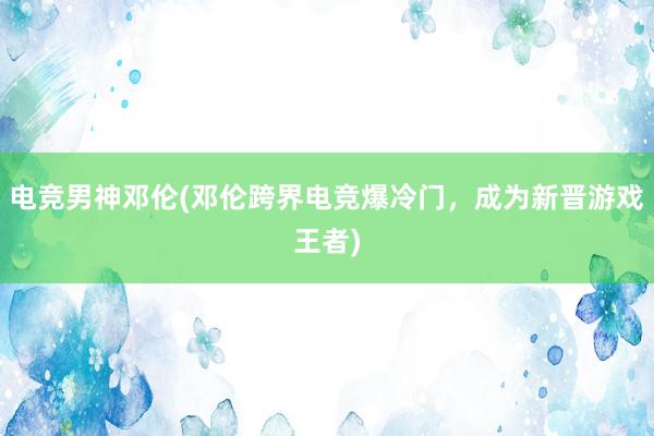 电竞男神邓伦(邓伦跨界电竞爆冷门，成为新晋游戏王者)