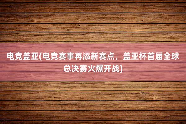 电竞盖亚(电竞赛事再添新赛点，盖亚杯首届全球总决赛火爆开战)