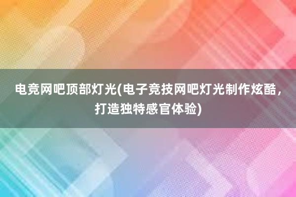 电竞网吧顶部灯光(电子竞技网吧灯光制作炫酷，打造独特感官体验)