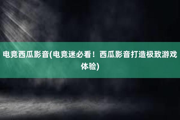 电竞西瓜影音(电竞迷必看！西瓜影音打造极致游戏体验)