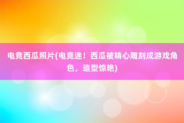 电竞西瓜照片(电竞迷！西瓜被精心雕刻成游戏角色，造型惊艳)