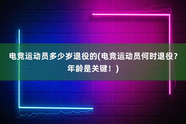 电竞运动员多少岁退役的(电竞运动员何时退役？年龄是关键！)