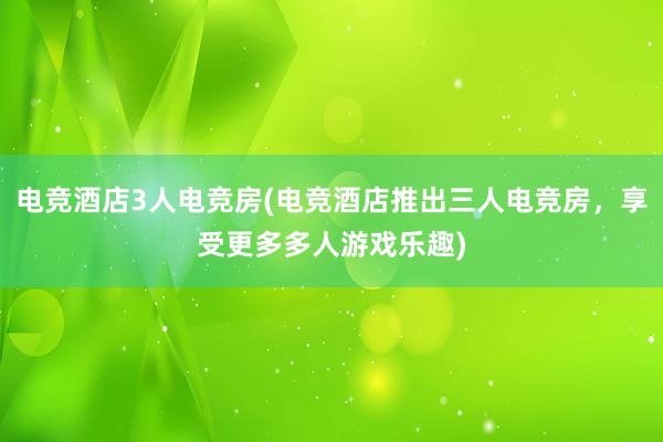 电竞酒店3人电竞房(电竞酒店推出三人电竞房，享受更多多人游戏乐趣)