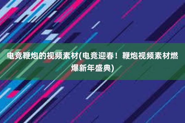 电竞鞭炮的视频素材(电竞迎春！鞭炮视频素材燃爆新年盛典)