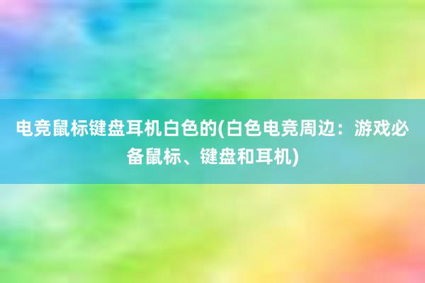 电竞鼠标键盘耳机白色的(白色电竞周边：游戏必备鼠标、键盘和耳机)