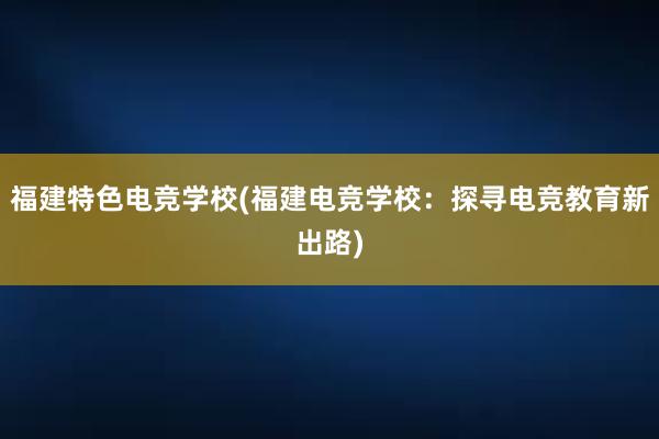 福建特色电竞学校(福建电竞学校：探寻电竞教育新出路)