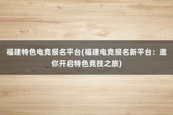 福建特色电竞报名平台(福建电竞报名新平台：邀你开启特色竞技之旅)