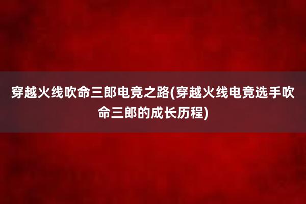 穿越火线吹命三郎电竞之路(穿越火线电竞选手吹命三郎的成长历程)