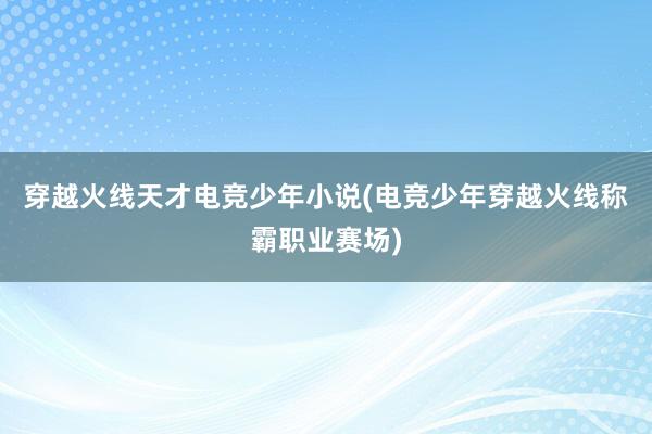 穿越火线天才电竞少年小说(电竞少年穿越火线称霸职业赛场)