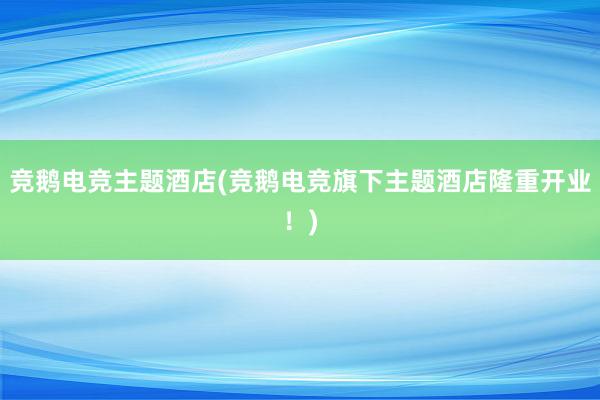 竞鹅电竞主题酒店(竞鹅电竞旗下主题酒店隆重开业！)