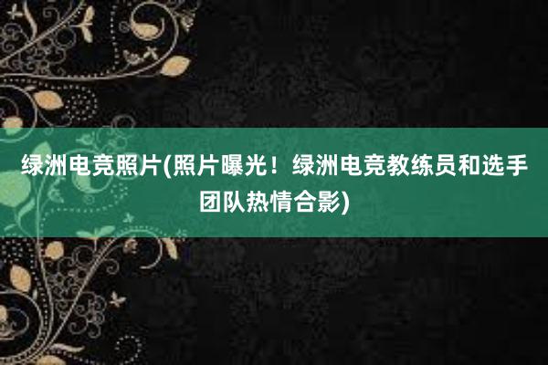 绿洲电竞照片(照片曝光！绿洲电竞教练员和选手团队热情合影)