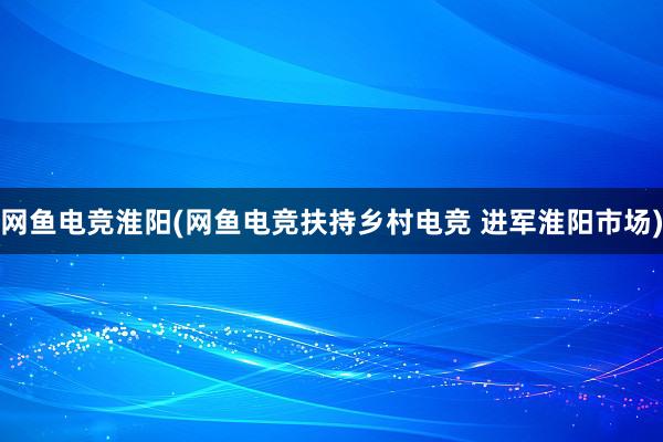 网鱼电竞淮阳(网鱼电竞扶持乡村电竞 进军淮阳市场)