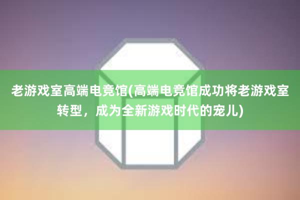 老游戏室高端电竞馆(高端电竞馆成功将老游戏室转型，成为全新游戏时代的宠儿)