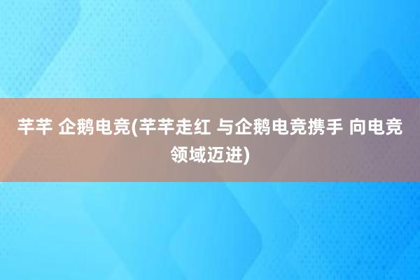 芊芊 企鹅电竞(芊芊走红 与企鹅电竞携手 向电竞领域迈进)