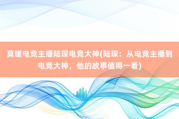 莫暖电竞主播陆琛电竞大神(陆琛：从电竞主播到电竞大神，他的故事值得一看)