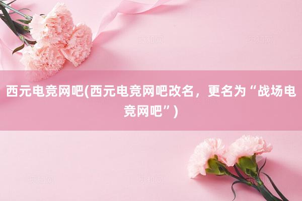 西元电竞网吧(西元电竞网吧改名，更名为“战场电竞网吧”)