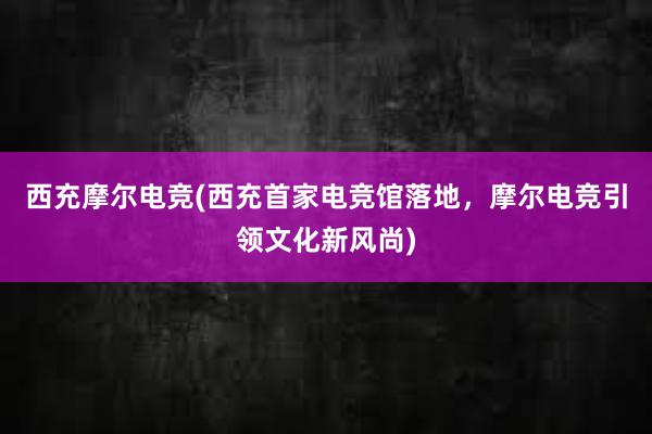 西充摩尔电竞(西充首家电竞馆落地，摩尔电竞引领文化新风尚)