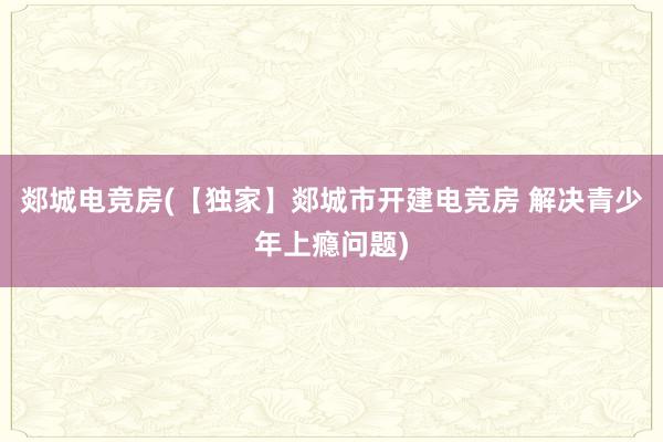 郯城电竞房(【独家】郯城市开建电竞房 解决青少年上瘾问题)