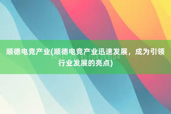 顺德电竞产业(顺德电竞产业迅速发展，成为引领行业发展的亮点)