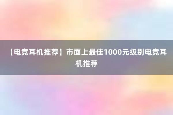 【电竞耳机推荐】市面上最佳1000元级别电竞耳机推荐