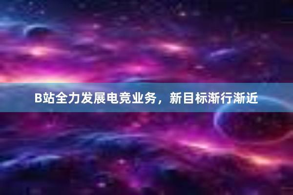 B站全力发展电竞业务，新目标渐行渐近