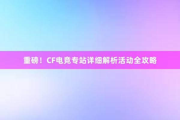 重磅！CF电竞专站详细解析活动全攻略