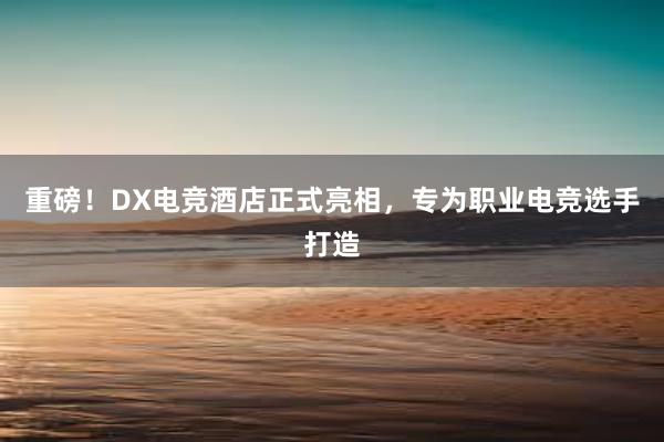 重磅！DX电竞酒店正式亮相，专为职业电竞选手打造