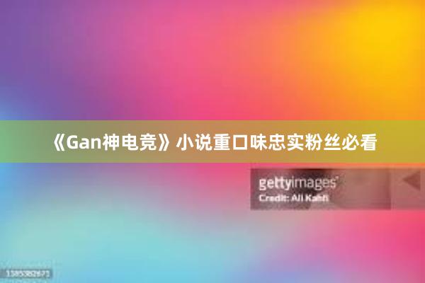 《Gan神电竞》小说重口味忠实粉丝必看